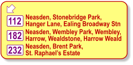  Neasden, Wembley Park, Wembley, Harrow, Wealdstone, Harrow Weald Neasden, Stonebridge Park, Hanger Lane, Ealing Broadway Stn Neasden, Brent Park, St. Raphael’s Estate 112 182 232