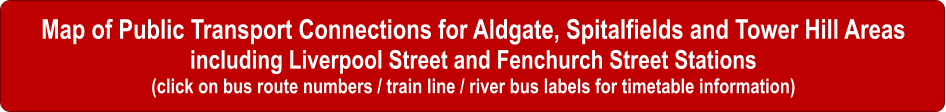 Map of Public Transport Connections for Aldgate, Spitalfields and Tower Hill Areas including Liverpool Street and Fenchurch Street Stations (click on bus route numbers / train line / river bus labels for timetable information)