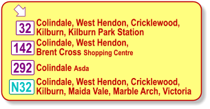  Colindale, West Hendon, Cricklewood, Kilburn, Kilburn Park Station 142 32 Colindale Asda N32 292 Colindale, West Hendon, Brent Cross Shopping Centre Colindale, West Hendon, Cricklewood, Kilburn, Maida Vale, Marble Arch, Victoria