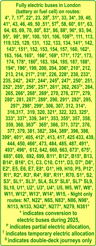 Fully electric buses in London  (battery or fuel cell) on routes: 4*, 7, 17P, 22*, 23, 28P, 31*, 33, 34*, 39, 40, 41*, 43, 46, 49, 50 ,51*, 57P, 58, 60*, 61*, 63, 64, 65, 69, 70, 80P, 83*, 86, 88*, 90*, 93, 94, 95*,  98*, 99*, 100, 101, 106, 108D*, 111, 113, 119,125, 129, 131,  132, 133, 134, 141*, 142, 143*, 151*, 152, 153, 154, 157, 160, 162*, 163, 164, 165*,  166*, 169*, 171*, 172*, 173, 174, 178*, 180P, 183, 184, 185, 187, 188*, 194*, 196*, 199, 200, 204, 206*, 210*, 212, 213, 214, 217*, 218*, 226, 228*, 230, 233*, 235, 242*,  243*, 244*, 245P, 247*, 250*, 251, 252*, 255*, 256*, 257*, 261*, 262, 263T*, 264, 265, 266*, 268*, 269*, 270, 276, 277*, 279, 280*, 281, 287*, 289*, 290, 291*, 292*, 295, 297*, 298*, 299*, 306, 307, 312, 314*, 316,317,  319, 320, 321*, 322, 323, 325*, 333*, 337*, 339, 341*, 353, 355*, 357, 358, 359, 360, 363P*,  365*, 366, 371, 372*, 376, 377, 379, 381, 382*, 384, 389*, 396, 398, 399*, 401*, 405, 412*, 413, 417, 425 433, 439, 444, 450, 466*, 473, 484, 485, 487, 491*, 493*, 496*,  612, 642, 660, 663, 673*, 675*, 685*, 689,  692, 699, B11*, B12*, B15*, B13, B14*, B16*, C1, C3, C10, C11*, D3, D7*, D8*, E2*, E5, E6, E7, E8*, G1*, H9, H10, P5, P12*, R1*, R2*, R3*, R4*, R8*, R11*, R70, S1*, S2, S3*, SL1*, SL3*, SL4, SL5* SL6*, SL7* SL9, SL10, U1*, U2*, U3*, U4*, U5, W5, W7, W8*, W11, W12*, W13*, W14*, W15, - Night only routes: N7, N22*, N65, N83*, N86, N98*, N113, N133, N242*, N277*, N279, N381* * indicates conversion to  electric buses during 2025, P indicates partial electric allocation, T indicates temporary electric allocation D indicates double-deck journeys only