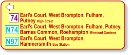  74 N97 N74   Earl’s Court, West Brompton, Fulham,   Putney High Street     Earl’s Court, West Brompton, Fulham, Putney,  Barnes Common, Roehampton Minstead Gardens     Earl’s Court, West Brompton,   Hammersmith Bus Station