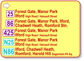  Forest Gate, Manor Park  Ilford High Road / Hainault Street Forest Gate, Manor Park, Ilford,  Chadwell Heath, Romford Stn. N86 86 Ilford, Chadwell Heath,  Romford, Harold Hill Dagenham Pk Sq. 425 Forest Gate, Manor Park  Ilford High Road / Hainault Street 25 N25 Forest Gate, Manor Park  Ilford High Road / Hainault Street