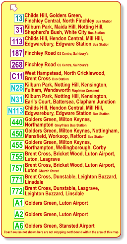 268 C11 13 113 187  Kilburn Park, Maida Hill, Notting Hill, Shepherd’s Bush, White City Bus Station Childs Hill, Golders Green, Finchley Central, North Finchley Bus Station 31 N28 N31 Childs Hill, Hendon Central, Mill Hill, Edgwarebury, Edgware Station Bus Station West Hampstead, North Cricklewood, Brent Cross Bus Station Finchley Road O2 Centre, Sainbury’s Finchley Road O2 Centre, Sainbury’s Kilburn Park, Notting Hill, Kensington, Fulham, Wandsworth Mapleton Crescent Kilburn Park, Notting Hill, Kensington, Earl’s Court, Battersea, Clapham Junction 755 757 772 771 A6 450 440 455 Coach routes not shown here are not stopping northbound within the area of this map Golders Green, Milton Keynes, Nottingham, Mansfield, Worksop, Retford Bus Station Golders Green, Milton Keynes, Northampton Greyfriars Bus Station Golders Green, Milton Keynes, Northampton, Wellingborough, Corby Brent Cross, Bricket Wood, Luton Airport, Luton, Leagrave Brent Cross, Dunstable, Leighton Buzzard, Linsdale Brent Cross, Dunstable, Leagrave,  Leighton Buzzard, Linsdale Golders Green, Luton Airport N113 Childs Hill, Hendon Central, Mill Hill, Edgwarebury, Edgware Station Bus Station A1 A2 Golders Green, Stansted Airport Golders Green, Luton Airport Brent Cross, Bricket Wood, Luton Airport, Luton Church Street